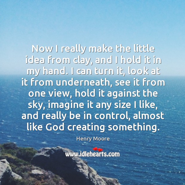 Now I really make the little idea from clay, and I hold it in my hand. Henry Moore Picture Quote