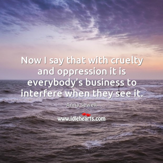 Now I say that with cruelty and oppression it is everybody’s business to interfere when they see it. Anna Sewell Picture Quote