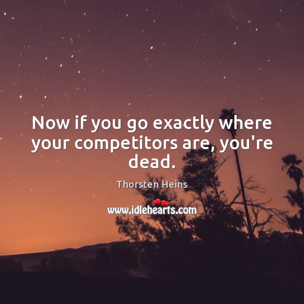 Now if you go exactly where your competitors are, you’re dead. Image