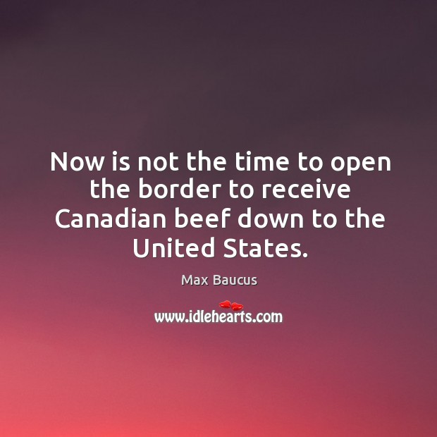 Now is not the time to open the border to receive canadian beef down to the united states. Max Baucus Picture Quote