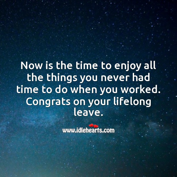 Now is the time to enjoy all the things you never had time to do. 