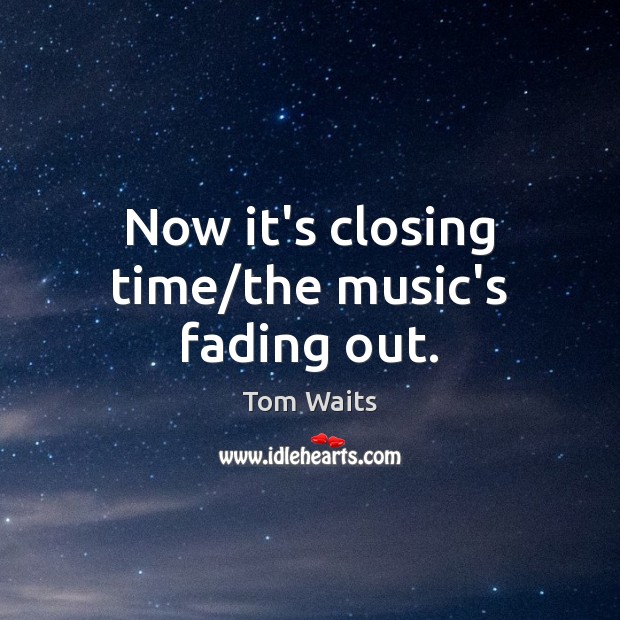 Now it’s closing time/the music’s fading out. Image