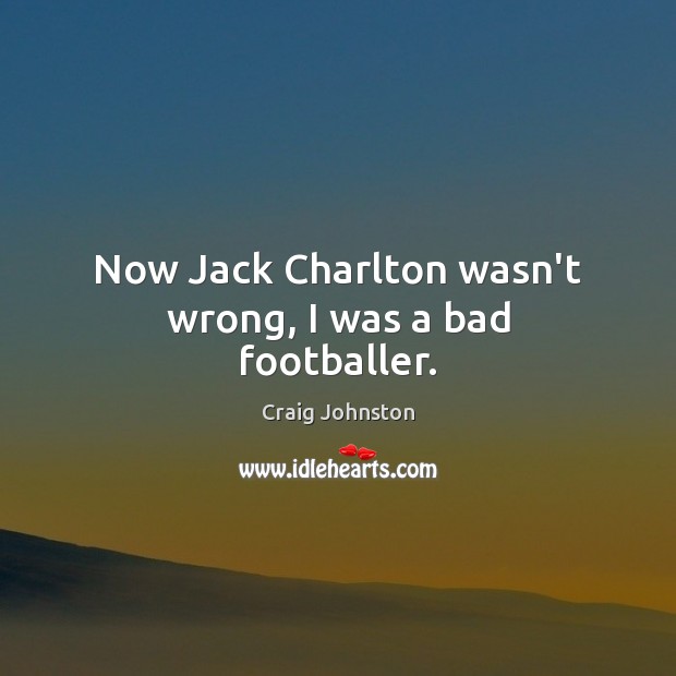Now Jack Charlton wasn’t wrong, I was a bad footballer. Craig Johnston Picture Quote