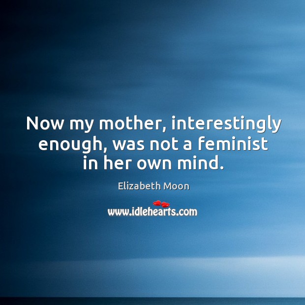 Now my mother, interestingly enough, was not a feminist in her own mind. Image