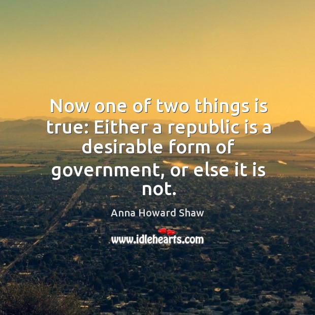 Now one of two things is true: either a republic is a desirable form of government, or else it is not. Anna Howard Shaw Picture Quote
