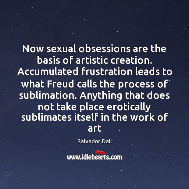 Now sexual obsessions are the basis of artistic creation. Accumulated frustration leads 