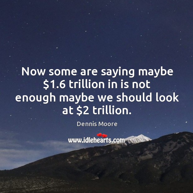 Now some are saying maybe $1.6 trillion in is not enough maybe we should look at $2 trillion. Dennis Moore Picture Quote