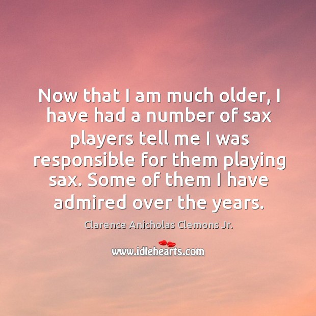 Now that I am much older, I have had a number of sax players tell me I was responsible Clarence Anicholas Clemons Jr. Picture Quote