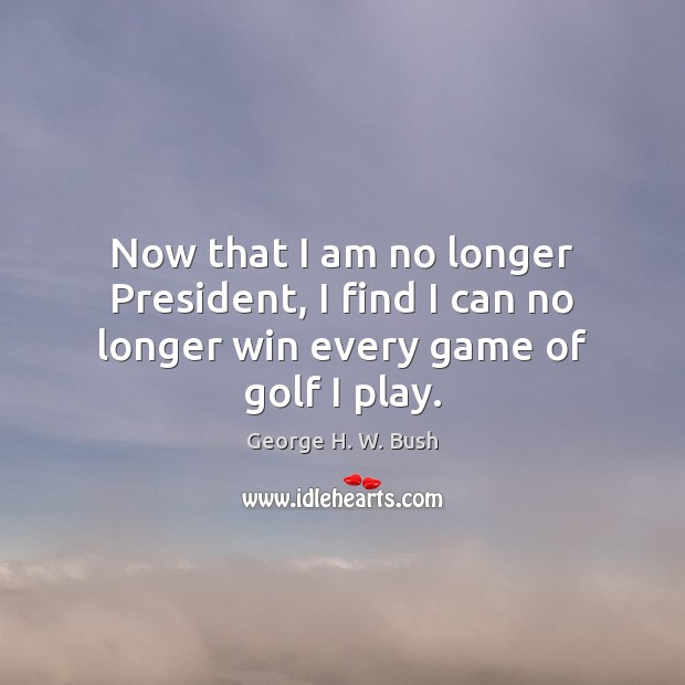 Now that I am no longer President, I find I can no longer win every game of golf I play. George H. W. Bush Picture Quote