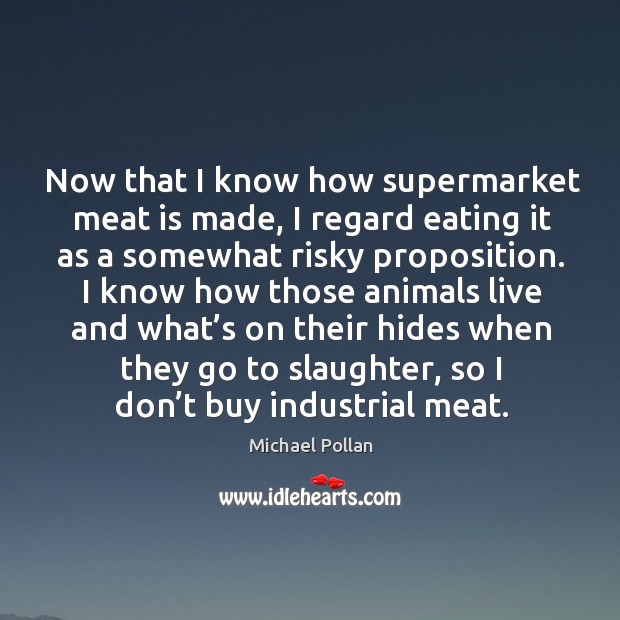 Now that I know how supermarket meat is made, I regard eating it as a somewhat risky proposition. Michael Pollan Picture Quote