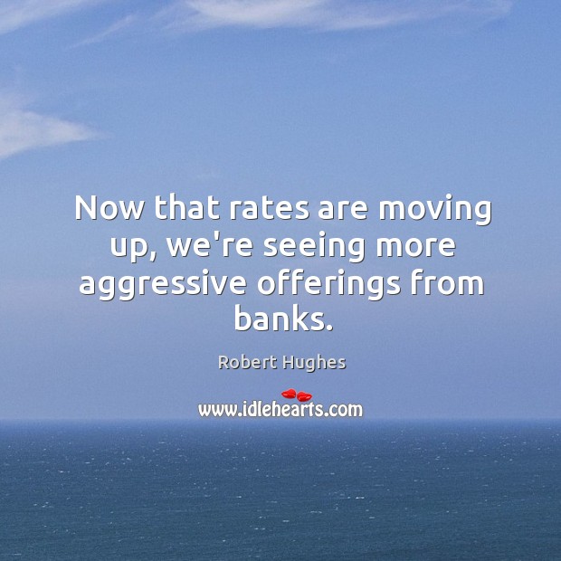 Now that rates are moving up, we’re seeing more aggressive offerings from banks. Robert Hughes Picture Quote