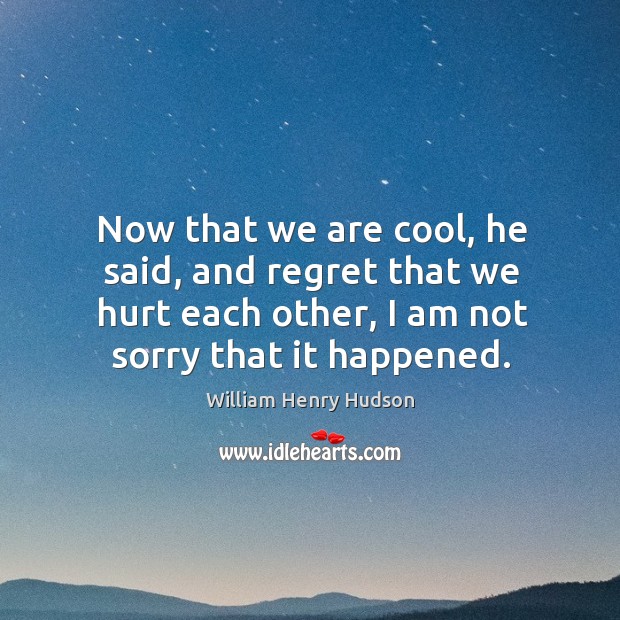 Now that we are cool, he said, and regret that we hurt each other, I am not sorry that it happened. William Henry Hudson Picture Quote