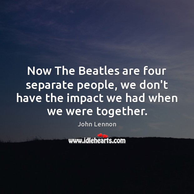 Now The Beatles are four separate people, we don’t have the impact John Lennon Picture Quote