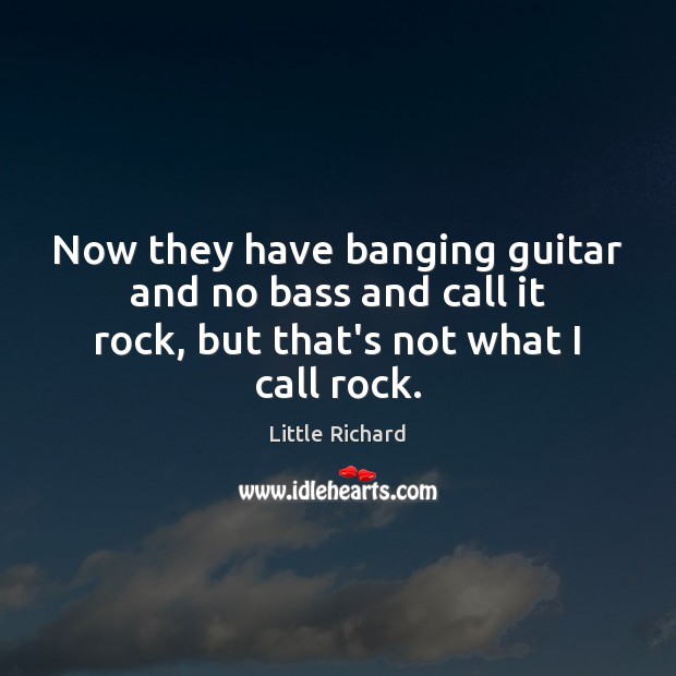 Now they have banging guitar and no bass and call it rock, 