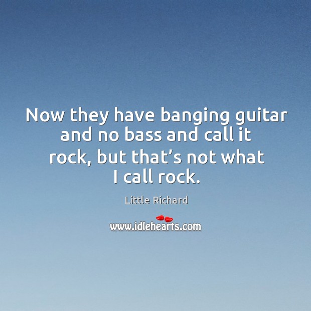 Now they have banging guitar and no bass and call it rock, but that’s not what I call rock. 