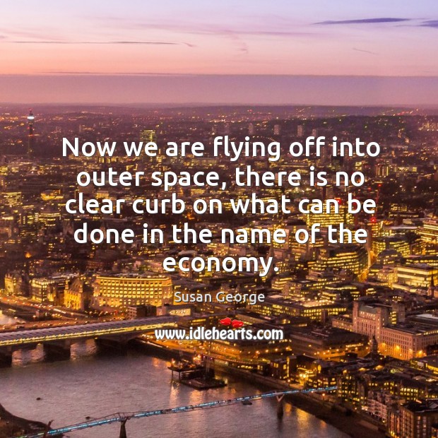 Now we are flying off into outer space, there is no clear curb on what can be done in the name of the economy. Susan George Picture Quote