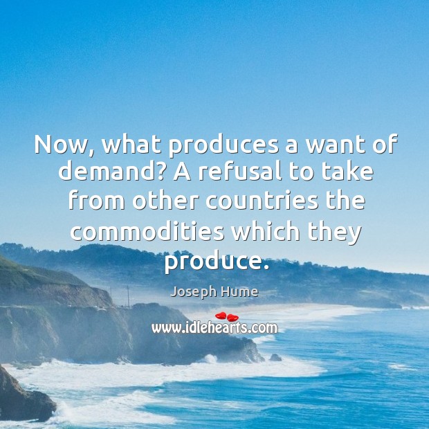 Now, what produces a want of demand? a refusal to take from other countries the commodities which they produce. Joseph Hume Picture Quote