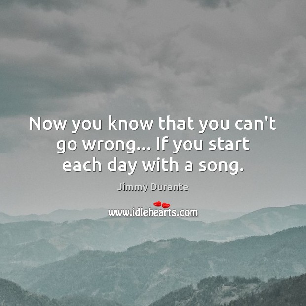 Now you know that you can’t go wrong… If you start each day with a song. Jimmy Durante Picture Quote