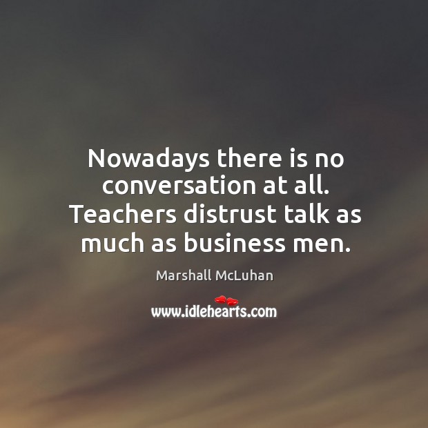 Nowadays there is no conversation at all. Teachers distrust talk as much as business men. Marshall McLuhan Picture Quote