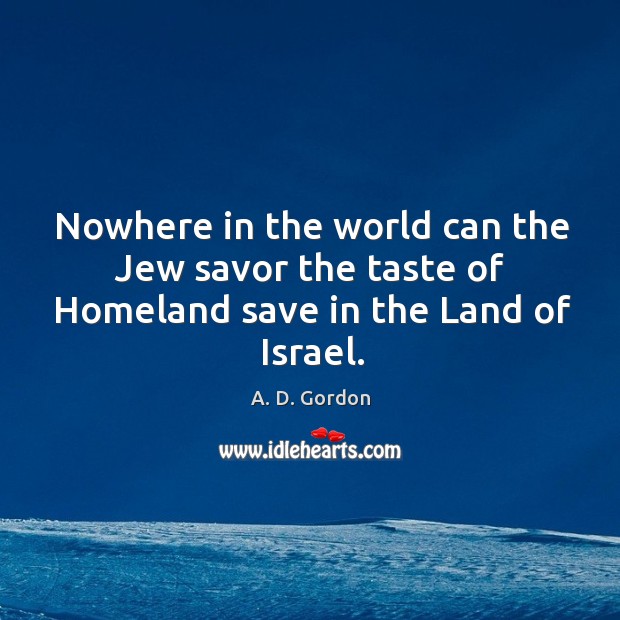 Nowhere in the world can the Jew savor the taste of Homeland save in the Land of Israel. A. D. Gordon Picture Quote