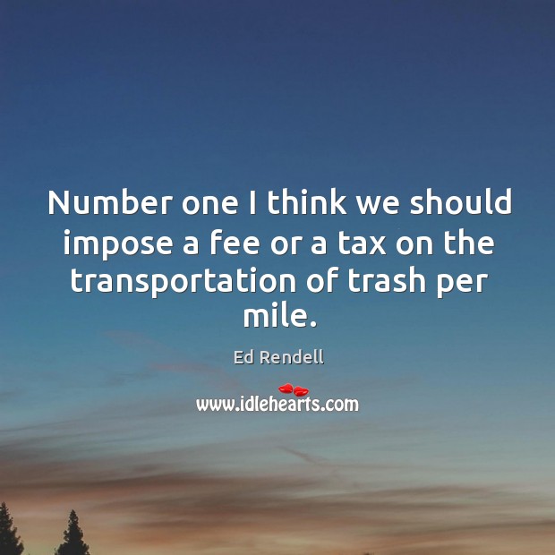 Number one I think we should impose a fee or a tax on the transportation of trash per mile. Ed Rendell Picture Quote
