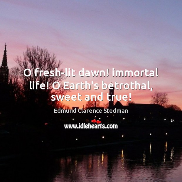 O fresh-lit dawn! immortal life! O Earth’s betrothal, sweet and true! Edmund Clarence Stedman Picture Quote