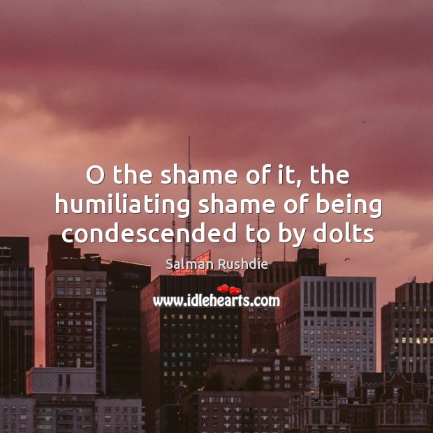 O the shame of it, the humiliating shame of being condescended to by dolts Salman Rushdie Picture Quote