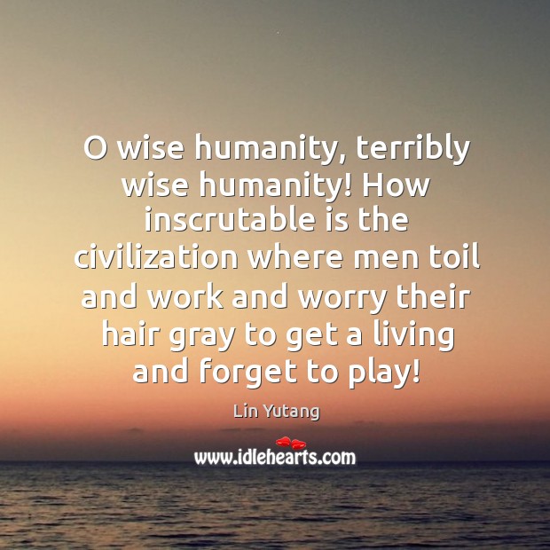 O wise humanity, terribly wise humanity! How inscrutable is the civilization where 