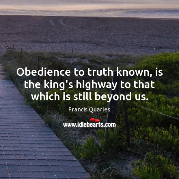 Obedience to truth known, is the king’s highway to that which is still beyond us. Francis Quarles Picture Quote
