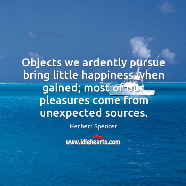 Objects we ardently pursue bring little happiness when gained; most of our pleasures come from unexpected sources. Herbert Spencer Picture Quote