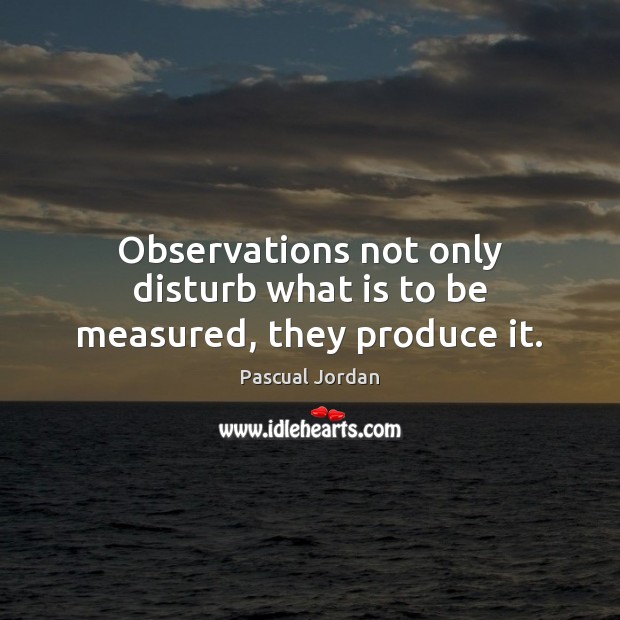 Observations not only disturb what is to be measured, they produce it. Pascual Jordan Picture Quote