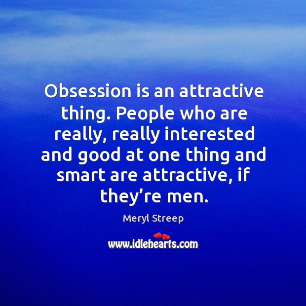 Obsession is an attractive thing. People who are really, really interested and good at one 