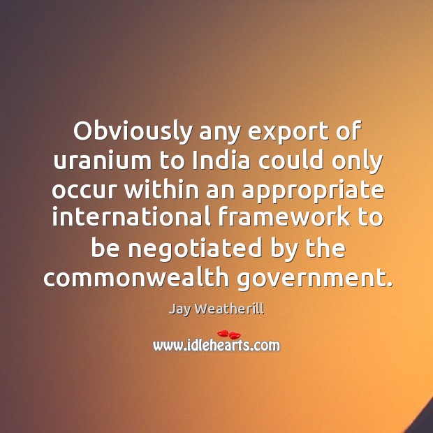 Obviously any export of uranium to india could only occur within an appropriate Jay Weatherill Picture Quote