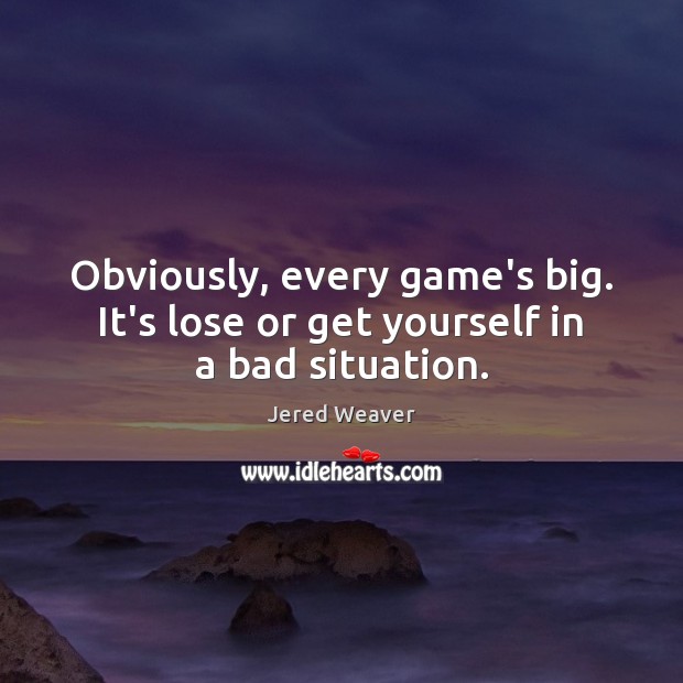 Obviously, every game’s big. It’s lose or get yourself in a bad situation. 