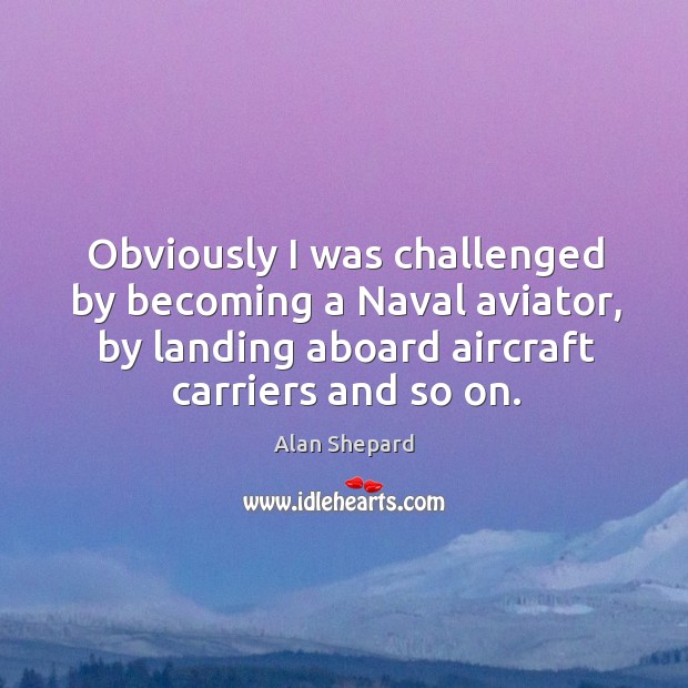 Obviously I was challenged by becoming a naval aviator, by landing aboard aircraft carriers and so on. Alan Shepard Picture Quote