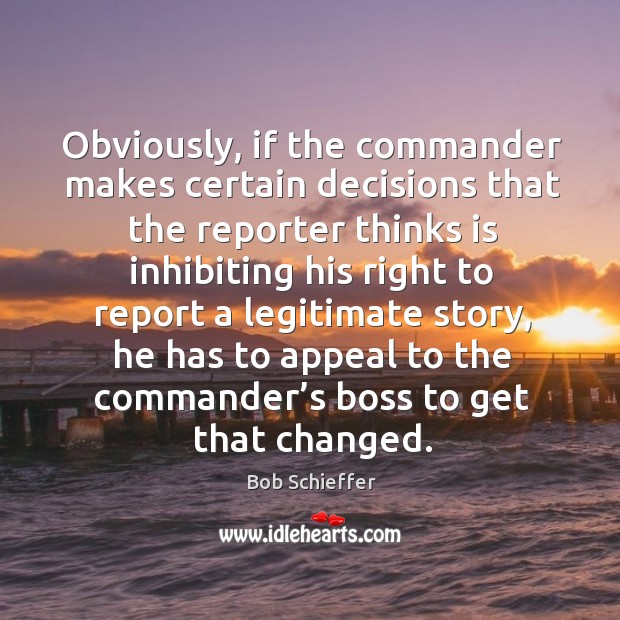 Obviously, if the commander makes certain decisions that the reporter thinks is inhibiting his right to report Bob Schieffer Picture Quote