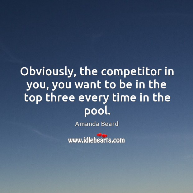 Obviously, the competitor in you, you want to be in the top three every time in the pool. Amanda Beard Picture Quote
