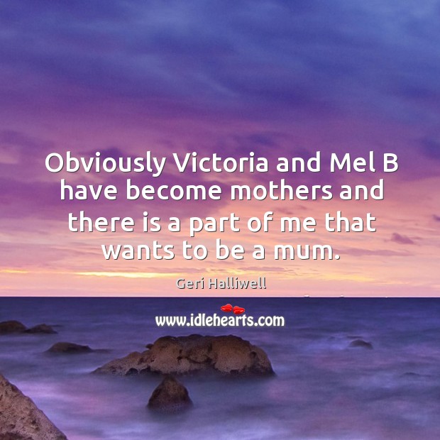Obviously victoria and mel b have become mothers and there is a part of me that wants to be a mum. Geri Halliwell Picture Quote