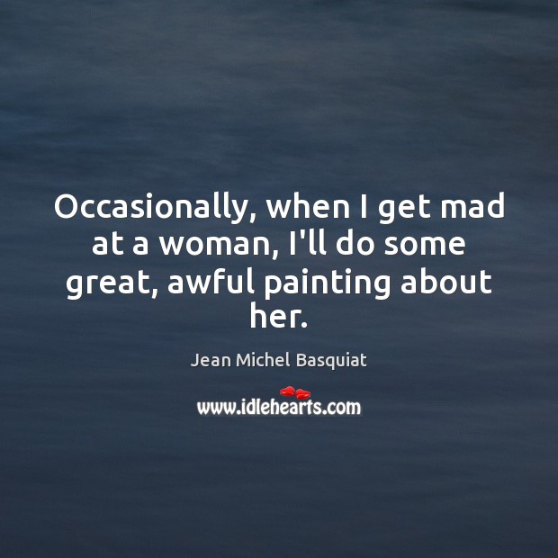 Occasionally, when I get mad at a woman, I’ll do some great, awful painting about her. Jean Michel Basquiat Picture Quote