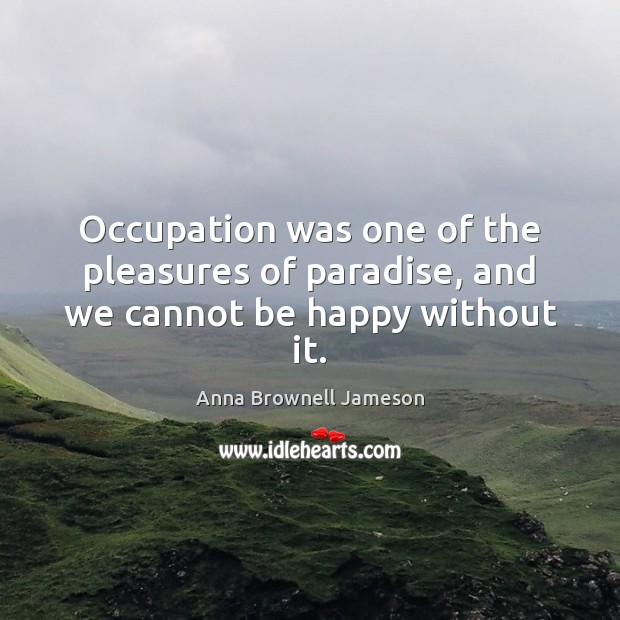 Occupation was one of the pleasures of paradise, and we cannot be happy without it. Anna Brownell Jameson Picture Quote