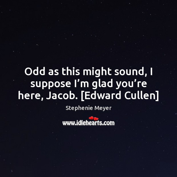 Odd as this might sound, I suppose I’m glad you’re here, Jacob. [Edward Cullen] Stephenie Meyer Picture Quote