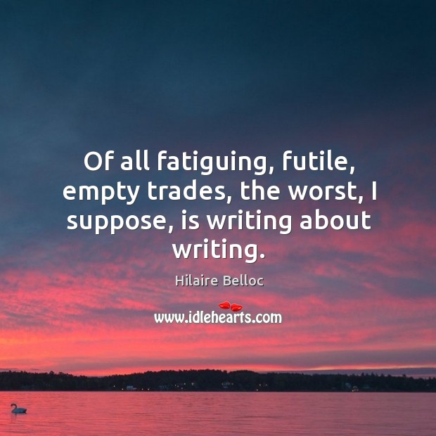 Of all fatiguing, futile, empty trades, the worst, I suppose, is writing about writing. Hilaire Belloc Picture Quote