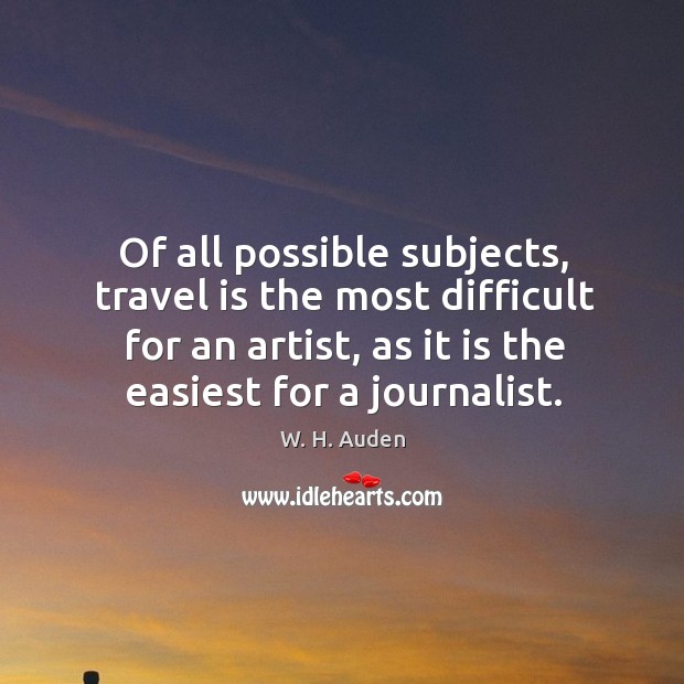 Of all possible subjects, travel is the most difficult for an artist, as it is the easiest for a journalist. W. H. Auden Picture Quote