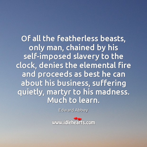 Of all the featherless beasts, only man, chained by his self-imposed slavery 