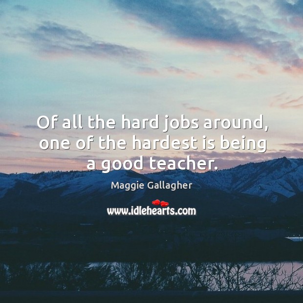 Of all the hard jobs around, one of the hardest is being a good teacher. Maggie Gallagher Picture Quote