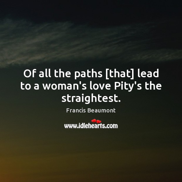 Of all the paths [that] lead to a woman’s love Pity’s the straightest. Francis Beaumont Picture Quote