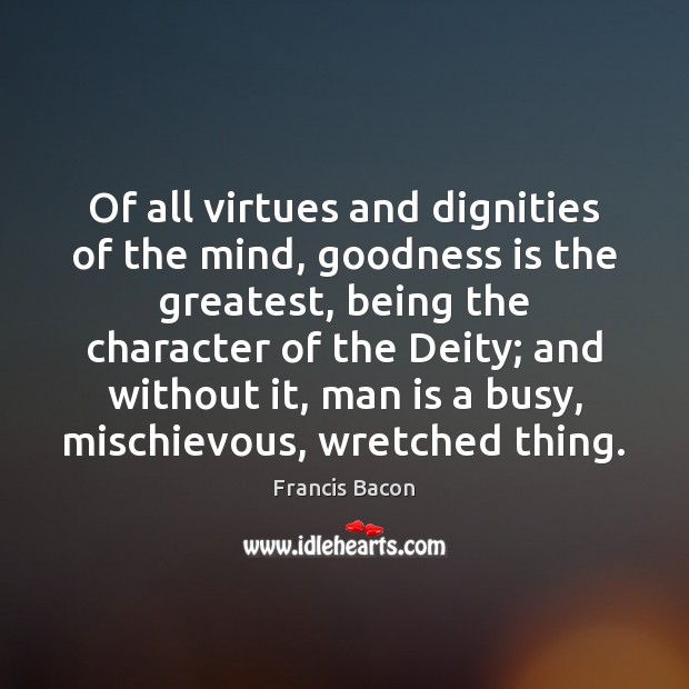 Of all virtues and dignities of the mind, goodness is the greatest, Francis Bacon Picture Quote