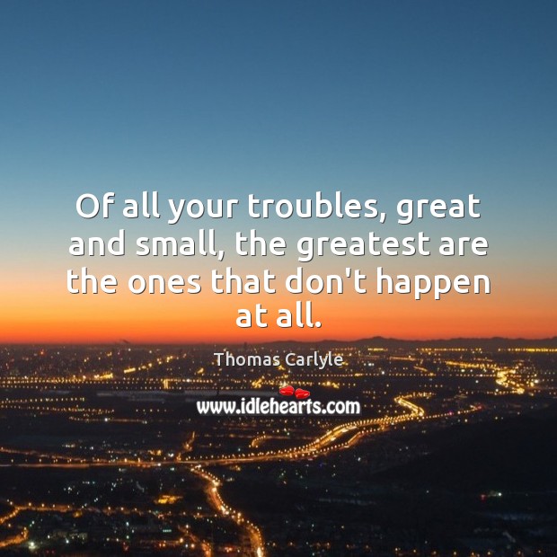 Of all your troubles, great and small, the greatest are the ones that don’t happen at all. Thomas Carlyle Picture Quote