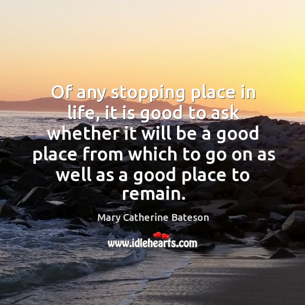 Of any stopping place in life, it is good to ask whether it will be Mary Catherine Bateson Picture Quote