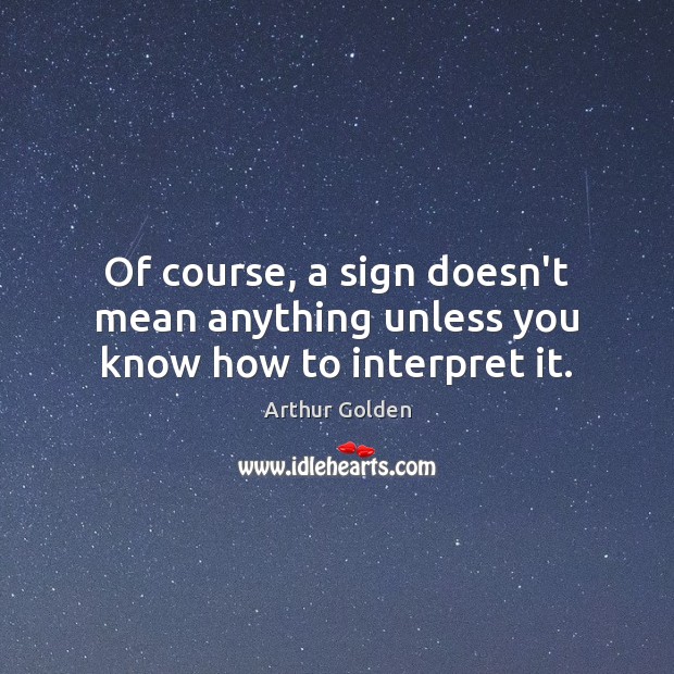 Of course, a sign doesn’t mean anything unless you know how to interpret it. Arthur Golden Picture Quote